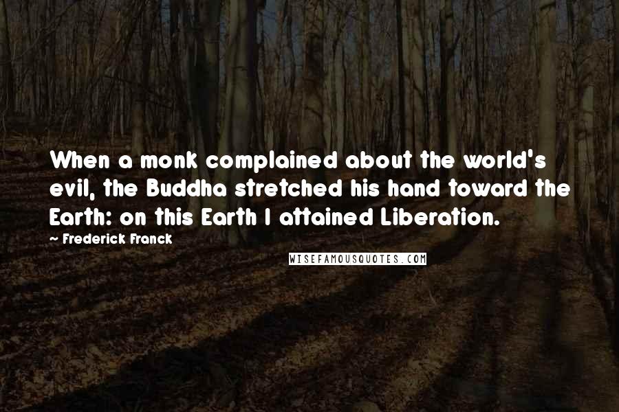 Frederick Franck quotes: When a monk complained about the world's evil, the Buddha stretched his hand toward the Earth: on this Earth I attained Liberation. Frederick Franck quotes: When a monk complained about the world's evil, the Buddha stretched his hand toward the Earth: on this Earth I attained Liberation.