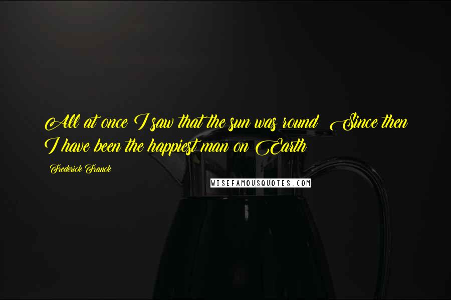 Frederick Franck quotes: All at once I saw that the sun was round! Since then I have been the happiest man on Earth!