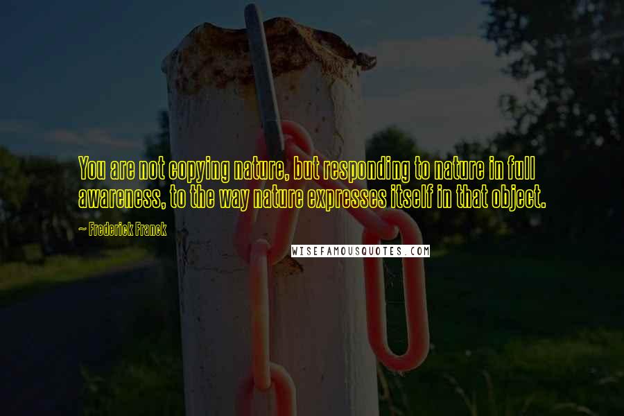 Frederick Franck quotes: You are not copying nature, but responding to nature in full awareness, to the way nature expresses itself in that object.