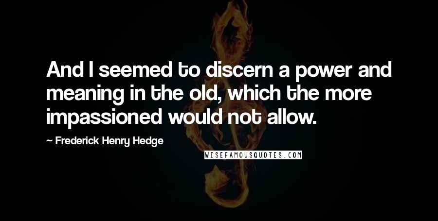 Frederick Henry Hedge quotes: And I seemed to discern a power and meaning in the old, which the more impassioned would not allow.