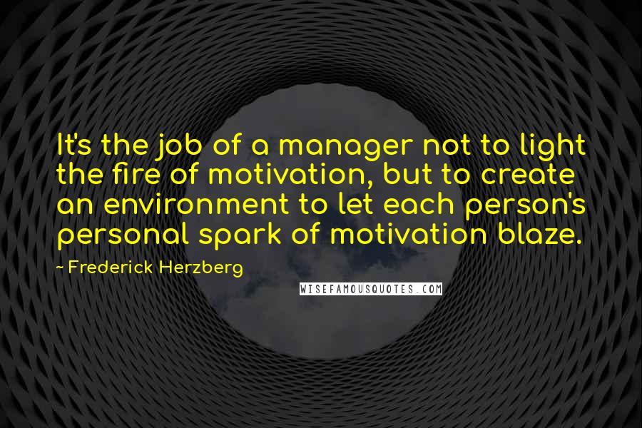 Frederick Herzberg quotes: It's the job of a manager not to light the fire of motivation, but to create an environment to let each person's personal spark of motivation blaze. Frederick Herzberg quotes: It's the job of a manager not to light the fire of motivation, but to create an environment to let each person's personal spark of motivation blaze.