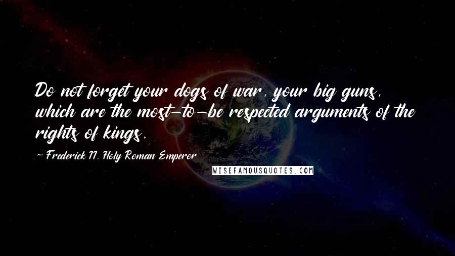 Frederick II, Holy Roman Emperor quotes: Do not forget your dogs of war, your big guns, which are the most-to-be respected arguments of the rights of kings.