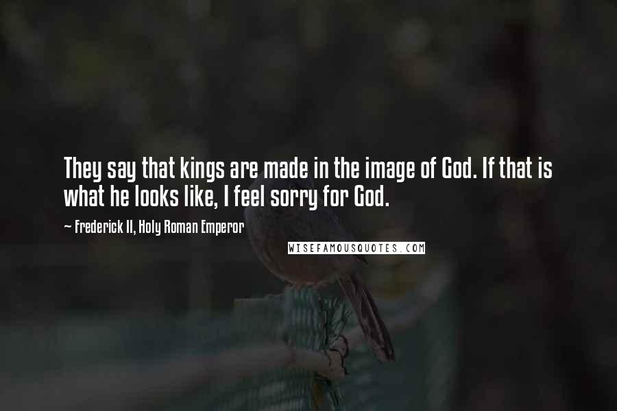 Frederick II, Holy Roman Emperor quotes: They say that kings are made in the image of God. If that is what he looks like, I feel sorry for God. Frederick II, Holy Roman Emperor quotes: They say that kings are made in the image of God. If that is what he looks like, I feel sorry for God.