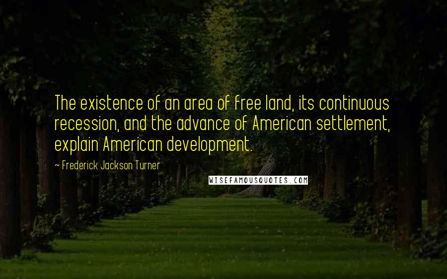 Frederick Jackson Turner quotes: The existence of an area of free land, its continuous recession, and the advance of American settlement, explain American development. Frederick Jackson Turner quotes: The existence of an area of free land, its continuous recession, and the advance of American settlement, explain American development.