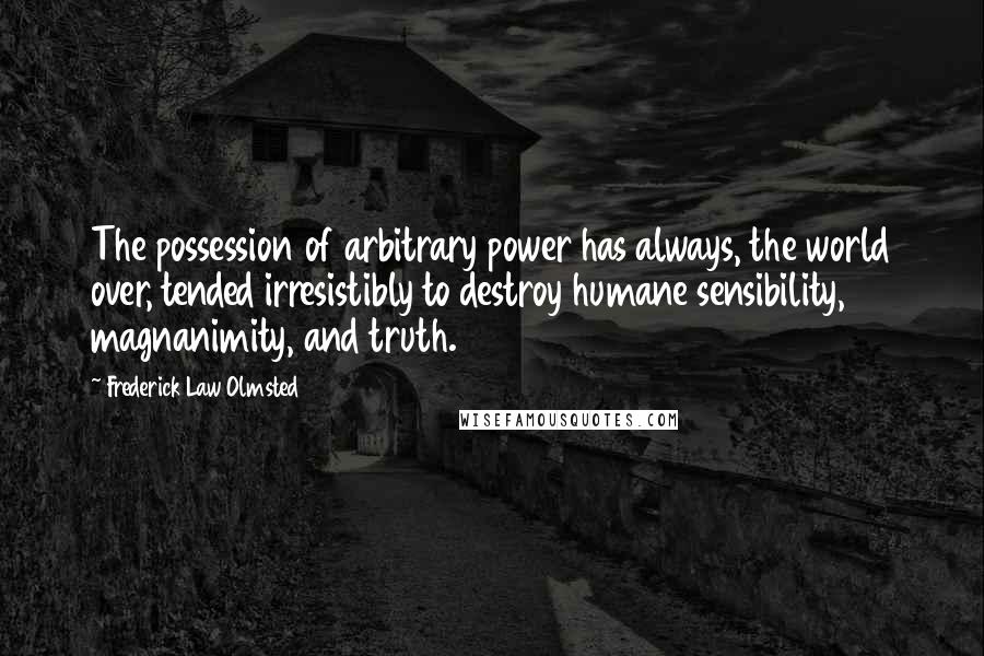 Frederick Law Olmsted quotes: The possession of arbitrary power has always, the world over, tended irresistibly to destroy humane sensibility, magnanimity, and truth.