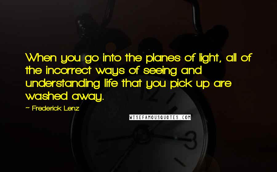 Frederick Lenz quotes: When you go into the planes of light, all of the incorrect ways of seeing and understanding life that you pick up are washed away.