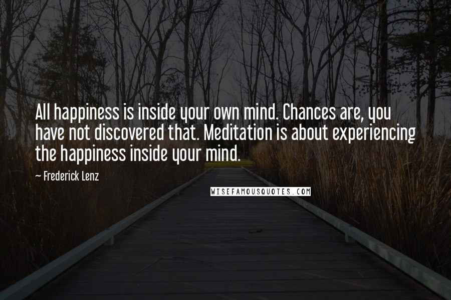 Frederick Lenz quotes: All happiness is inside your own mind. Chances are, you have not discovered that. Meditation is about experiencing the happiness inside your mind.
