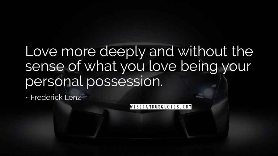 Frederick Lenz quotes: Love more deeply and without the sense of what you love being your personal possession.