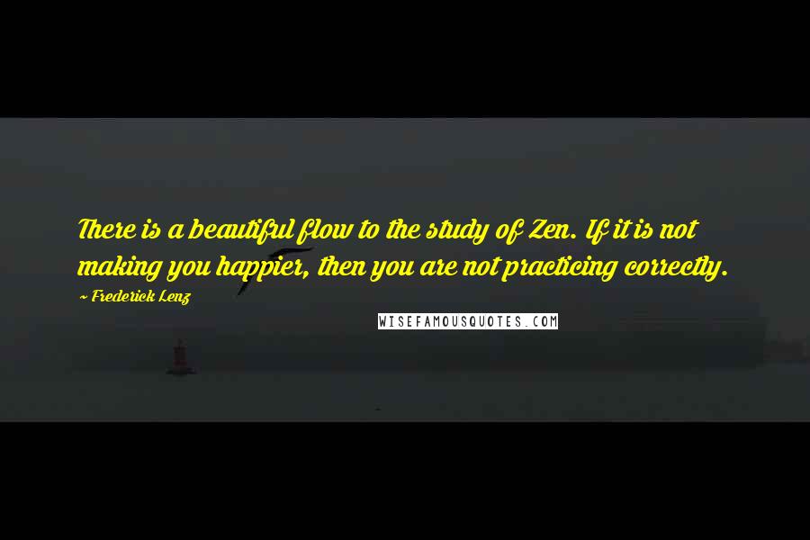 Frederick Lenz quotes: There is a beautiful flow to the study of Zen. If it is not making you happier, then you are not practicing correctly.