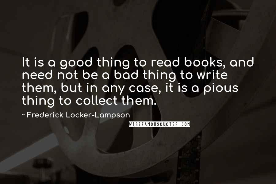 Frederick Locker-Lampson quotes: It is a good thing to read books, and need not be a bad thing to write them, but in any case, it is a pious thing to collect them.