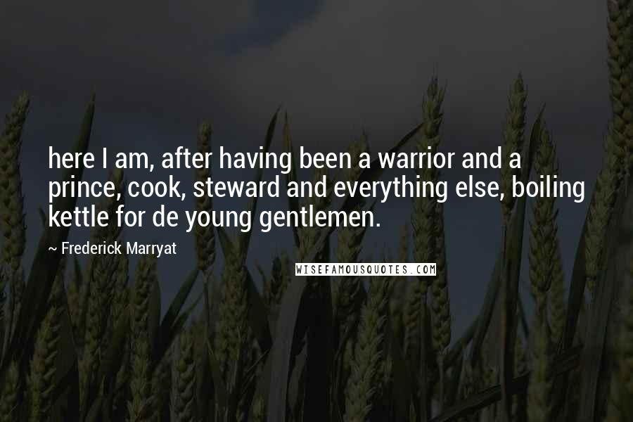 Frederick Marryat quotes: here I am, after having been a warrior and a prince, cook, steward and everything else, boiling kettle for de young gentlemen. Frederick Marryat quotes: here I am, after having been a warrior and a prince, cook, steward and everything else, boiling kettle for de young gentlemen.