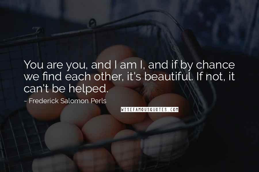 Frederick Salomon Perls quotes: You are you, and I am I, and if by chance we find each other, it's beautiful. If not, it can't be helped. Frederick Salomon Perls quotes: You are you, and I am I, and if by chance we find each other, it's beautiful. If not, it can't be helped.