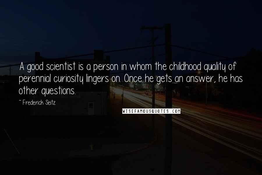 Frederick Seitz quotes: A good scientist is a person in whom the childhood quality of perennial curiosity lingers on. Once he gets an answer, he has other questions.