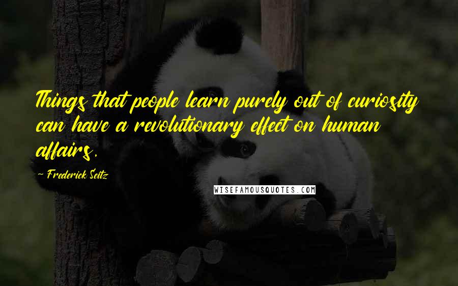 Frederick Seitz quotes: Things that people learn purely out of curiosity can have a revolutionary effect on human affairs.