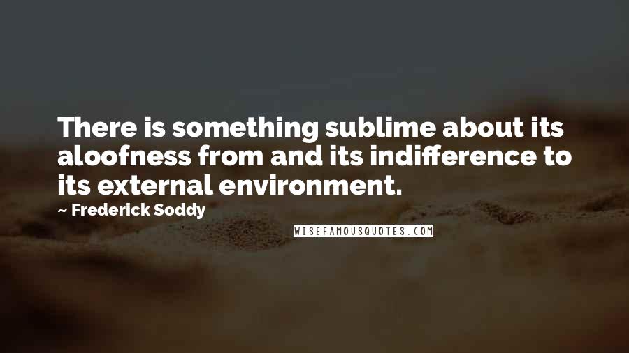 Frederick Soddy quotes: There is something sublime about its aloofness from and its indifference to its external environment.