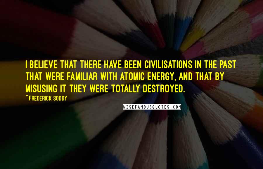 Frederick Soddy quotes: I believe that there have been civilisations in the past that were familiar with atomic energy, and that by misusing it they were totally destroyed.