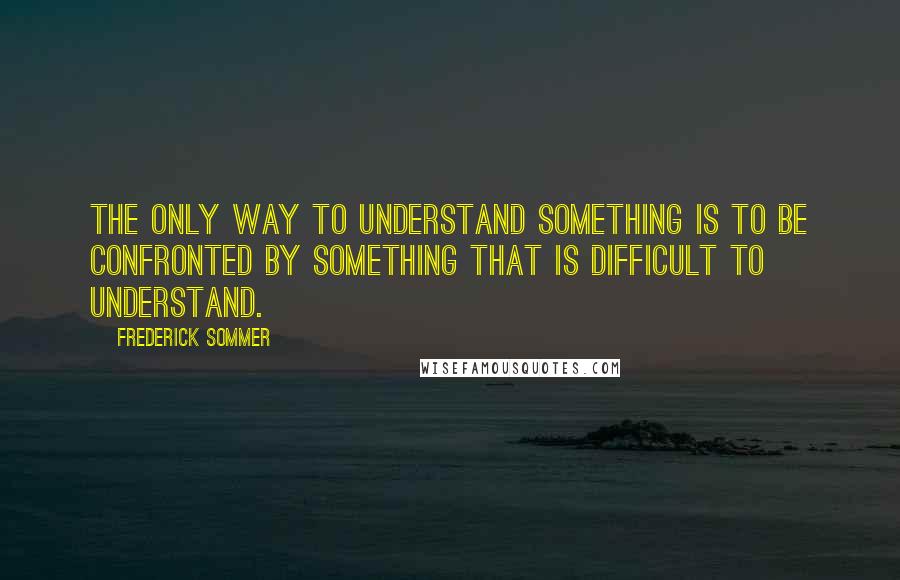 Frederick Sommer quotes: The only way to understand something is to be confronted by something that is difficult to understand.