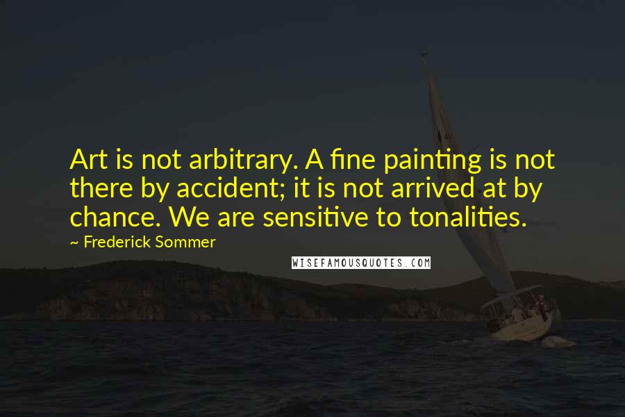 Frederick Sommer quotes: Art is not arbitrary. A fine painting is not there by accident; it is not arrived at by chance. We are sensitive to tonalities.