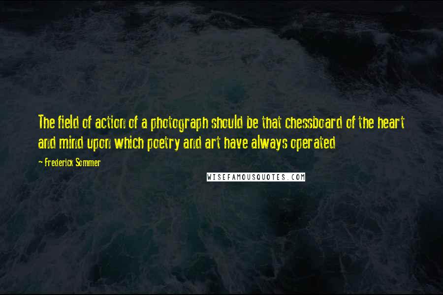 Frederick Sommer quotes: The field of action of a photograph should be that chessboard of the heart and mind upon which poetry and art have always operated