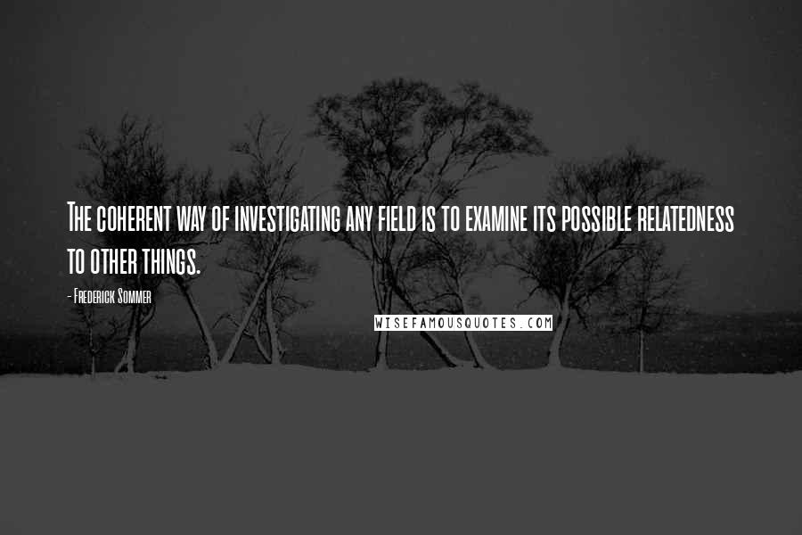 Frederick Sommer quotes: The coherent way of investigating any field is to examine its possible relatedness to other things.