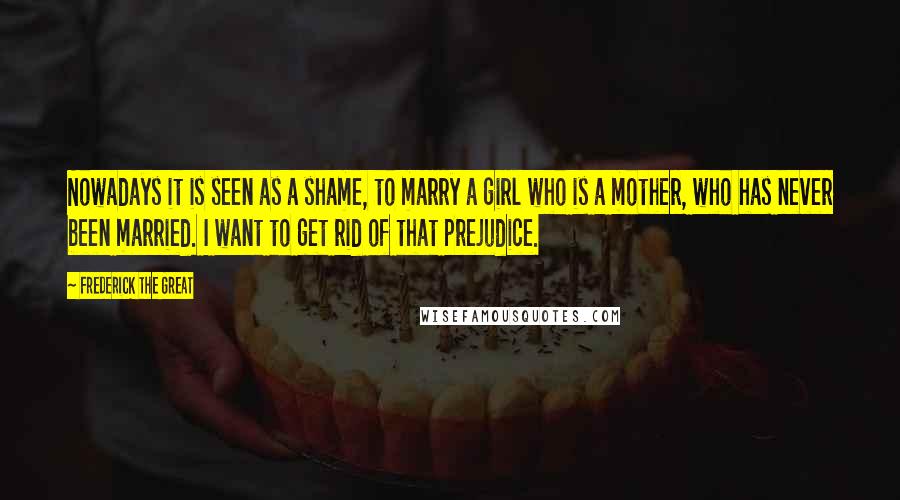 Frederick The Great quotes: Nowadays it is seen as a shame, to marry a girl who is a mother, who has never been married. I want to get rid of that prejudice.