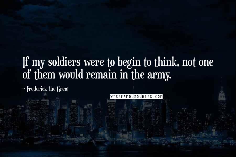 Frederick The Great quotes: If my soldiers were to begin to think, not one of them would remain in the army.
