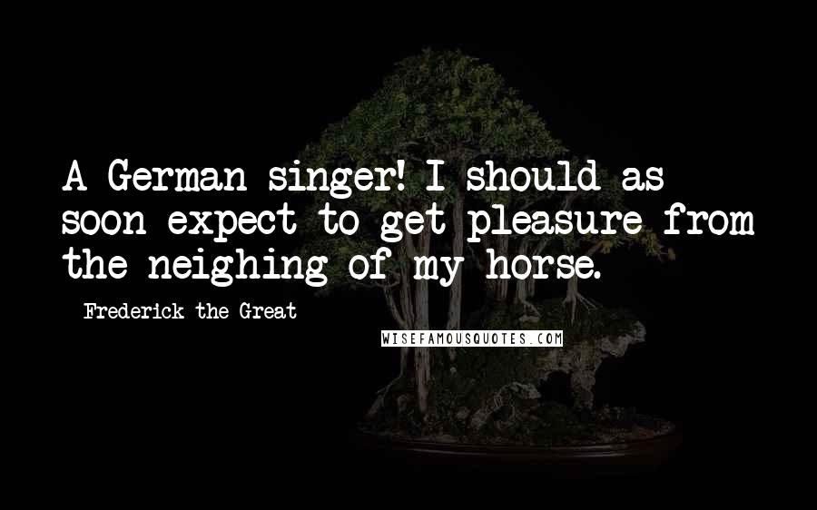 Frederick The Great quotes: A German singer! I should as soon expect to get pleasure from the neighing of my horse.