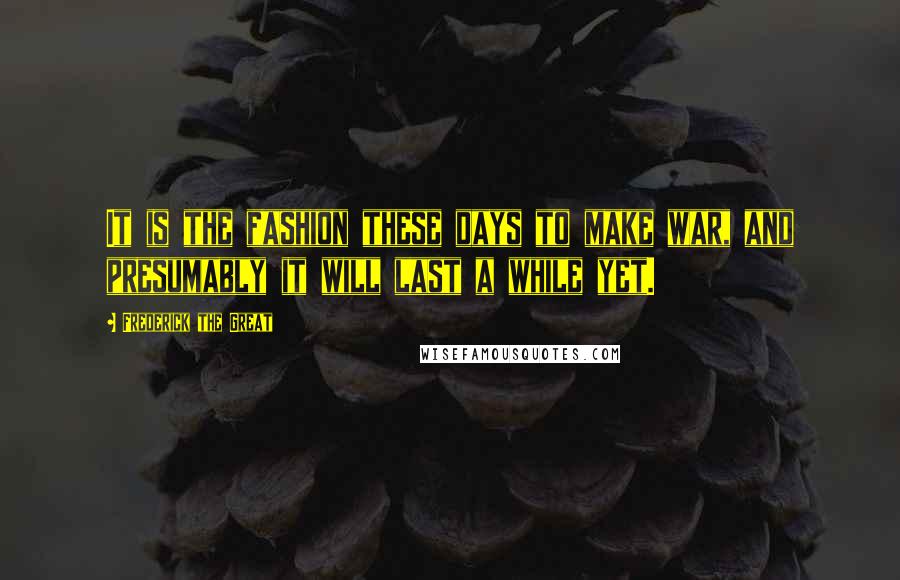 Frederick The Great quotes: It is the fashion these days to make war, and presumably it will last a while yet.
