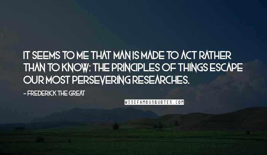 Frederick The Great quotes: It seems to me that man is made to act rather than to know: the principles of things escape our most persevering researches.