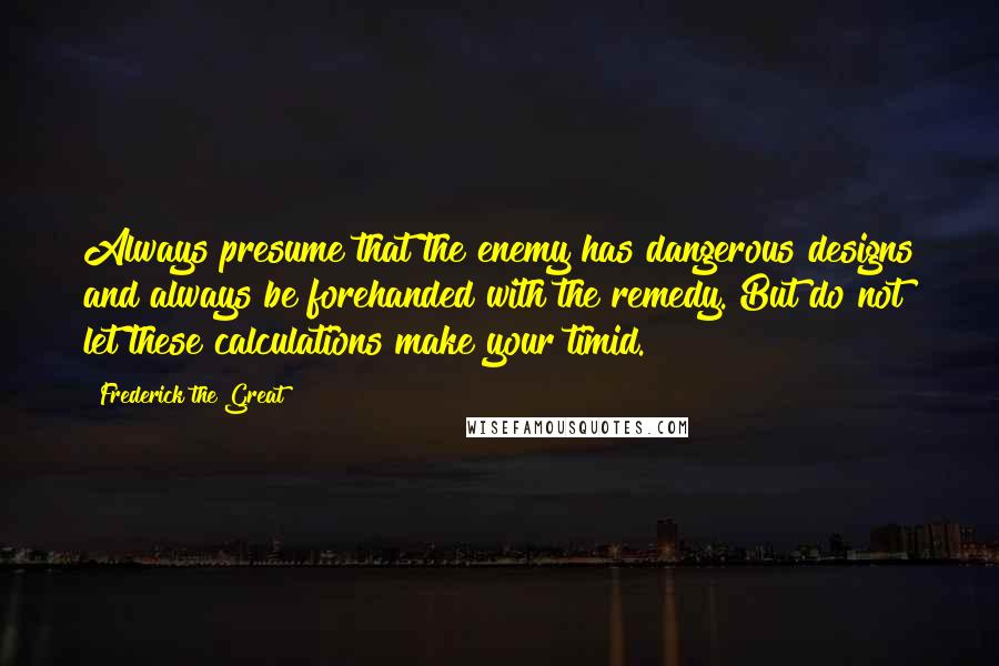 Frederick The Great quotes: Always presume that the enemy has dangerous designs and always be forehanded with the remedy. But do not let these calculations make your timid.