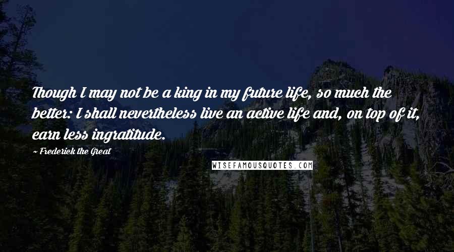 Frederick The Great quotes: Though I may not be a king in my future life, so much the better: I shall nevertheless live an active life and, on top of it, earn less ingratitude.