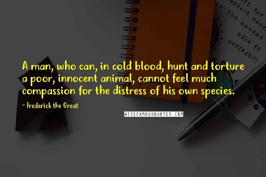 Frederick The Great quotes: A man, who can, in cold blood, hunt and torture a poor, innocent animal, cannot feel much compassion for the distress of his own species.