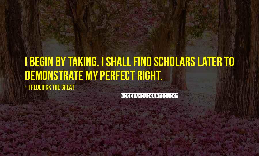 Frederick The Great quotes: I begin by taking. I shall find scholars later to demonstrate my perfect right.