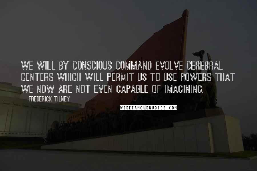 Frederick Tilney quotes: We will by conscious command evolve cerebral centers which will permit us to use powers that we now are not even capable of imagining.