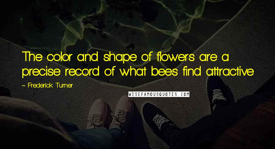 Frederick Turner quotes: The color and shape of flowers are a precise record of what bees find attractive