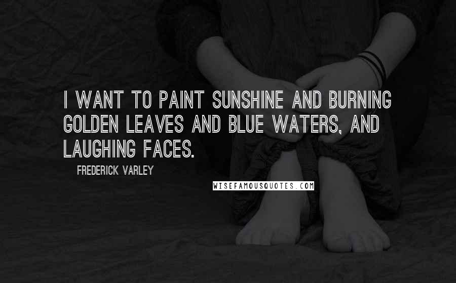 Frederick Varley quotes: I want to paint sunshine and burning golden leaves and blue waters, and laughing faces.