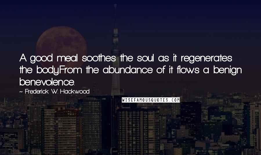 Frederick W. Hackwood quotes: A good meal soothes the soul as it regenerates the body.From the abundance of it flows a benign benevolence.