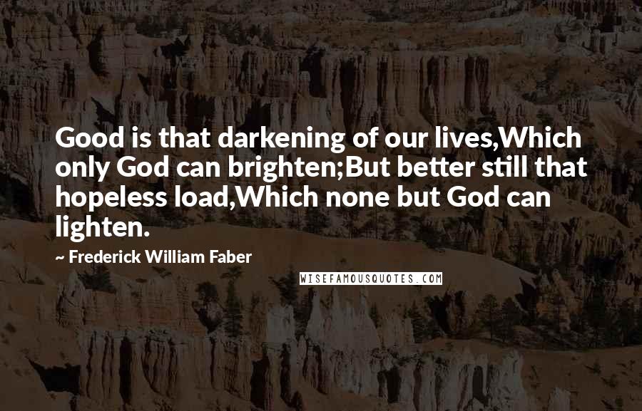 Frederick William Faber quotes: Good is that darkening of our lives,Which only God can brighten;But better still that hopeless load,Which none but God can lighten.