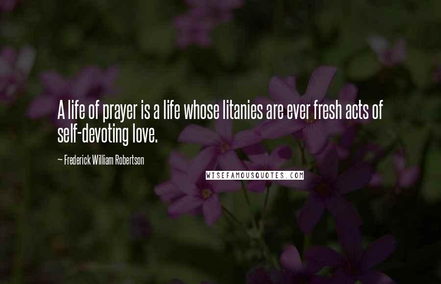 Frederick William Robertson quotes: A life of prayer is a life whose litanies are ever fresh acts of self-devoting love.