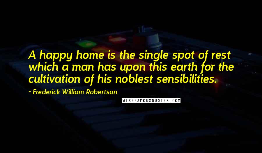Frederick William Robertson quotes: A happy home is the single spot of rest which a man has upon this earth for the cultivation of his noblest sensibilities.
