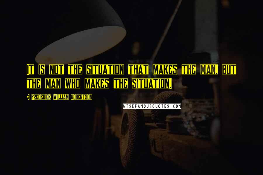 Frederick William Robertson quotes: It is not the situation that makes the man, but the man who makes the situation.