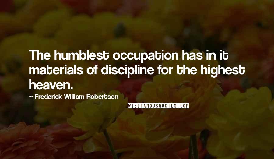 Frederick William Robertson quotes: The humblest occupation has in it materials of discipline for the highest heaven.