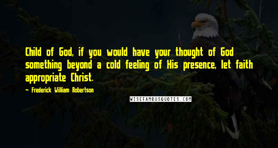 Frederick William Robertson quotes: Child of God, if you would have your thought of God something beyond a cold feeling of His presence, let faith appropriate Christ.