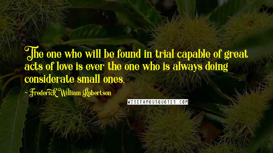 Frederick William Robertson quotes: The one who will be found in trial capable of great acts of love is ever the one who is always doing considerate small ones.