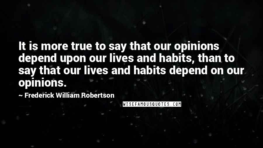 Frederick William Robertson quotes: It is more true to say that our opinions depend upon our lives and habits, than to say that our lives and habits depend on our opinions.