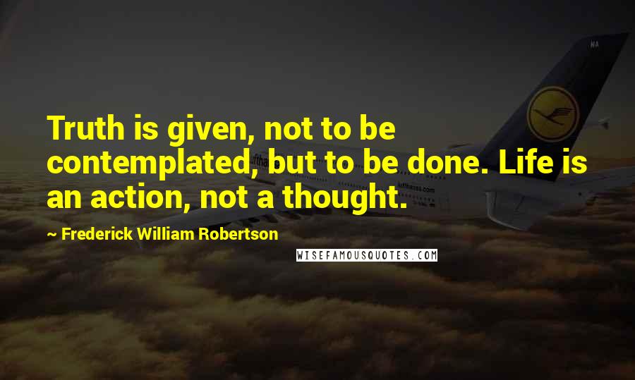 Frederick William Robertson quotes: Truth is given, not to be contemplated, but to be done. Life is an action, not a thought.