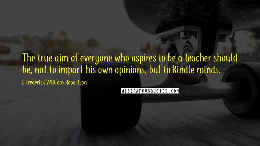 Frederick William Robertson quotes: The true aim of everyone who aspires to be a teacher should be, not to impart his own opinions, but to kindle minds.