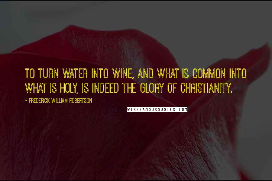 Frederick William Robertson quotes: To turn water into wine, and what is common into what is holy, is indeed the glory of Christianity.