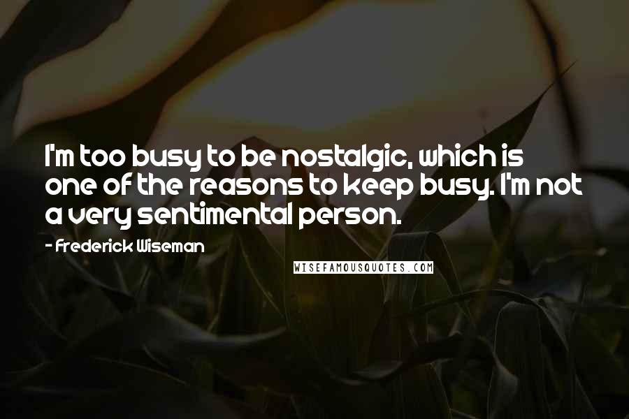 Frederick Wiseman quotes: I'm too busy to be nostalgic, which is one of the reasons to keep busy. I'm not a very sentimental person. Frederick Wiseman quotes: I'm too busy to be nostalgic, which is one of the reasons to keep busy. I'm not a very sentimental person.