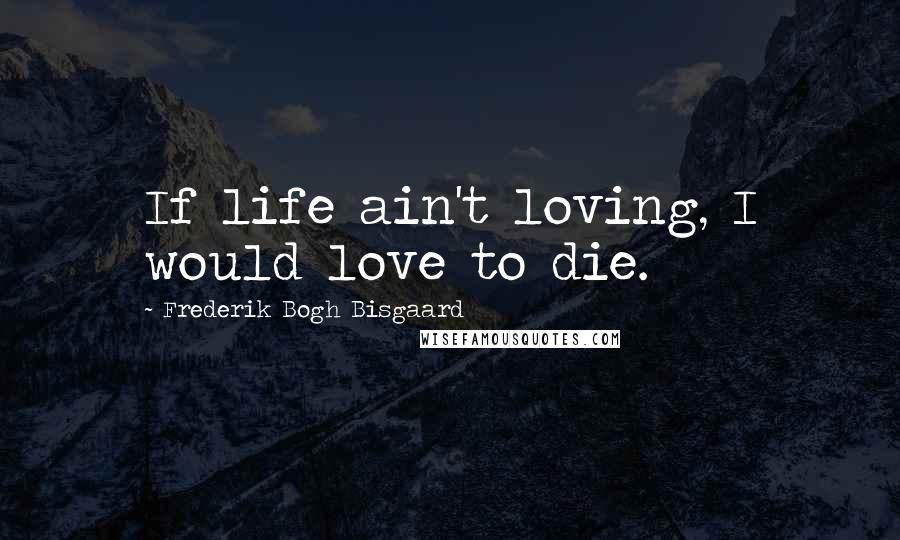 Frederik Bogh Bisgaard quotes: If life ain't loving, I would love to die.